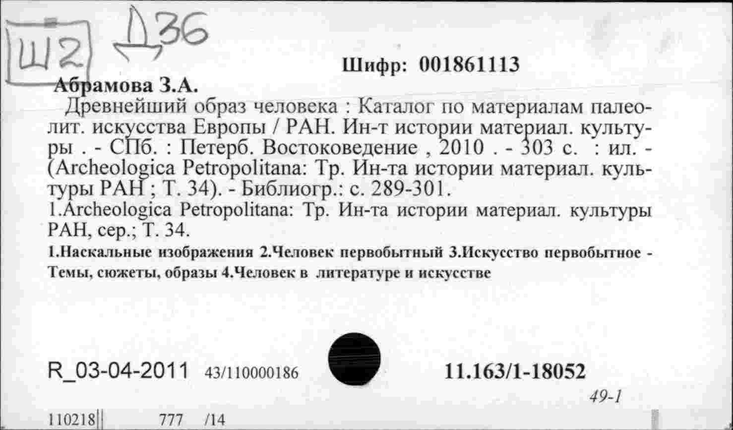 ﻿Шифр: 001861113
Абрамова З.А.
Древнейший образ человека : Каталог по материалам палеолит. искусства Европы / РАН. Ин-т истории материал, культуры . - СПб. : Петерб. Востоковедение , 2010 . - 303 с. : ил. -(Archeologica Petropolitana: Тр. Ин-та истории материал, культуры РАН ; Т. 34). - Библиогр.: с. 289-301.
1 .Archeologica Petropolitana: Тр. Ин-та истории материал, культуры РАН, сер.; Т. 34.
(.Наскальные изображения 2.Че.ювек первобытный З.Искусство первобытное -
Темы, сюжеты, образы 4.Человек в литературе и искусстве
R_03-04-201 1 43/110000186
110218І!	777 /14
11.163/1-18052
49-1